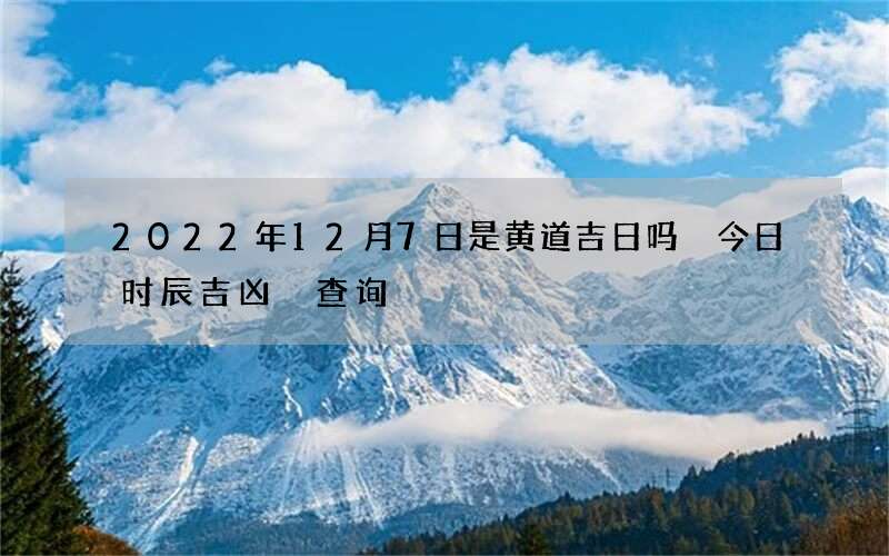 2022年12月7日是黄道吉日吗 今日时辰吉凶 查询